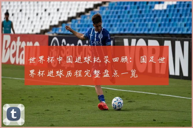世界杯中国进球纪录回顾:国足世界杯进球历程完整盘点一览