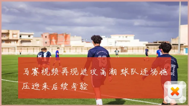 马赛视频再现进攻高潮 球队连场施压迎来后续考验