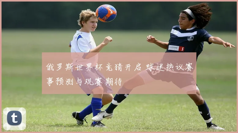 俄罗斯世界杯竞猜开启 球迷热议赛事预测与观赛期待