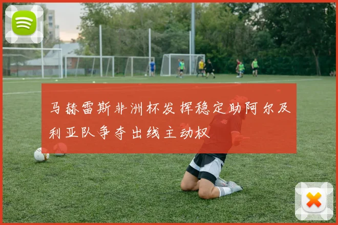 马赫雷斯非洲杯发挥稳定助阿尔及利亚队争夺出线主动权