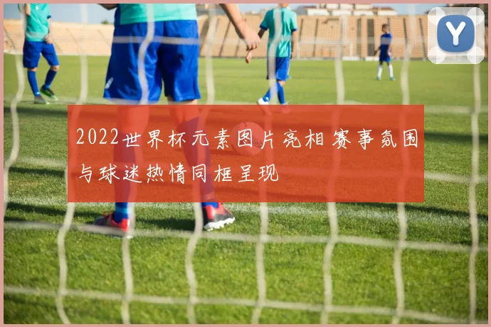 2022世界杯元素图片亮相 赛事氛围与球迷热情同框呈现